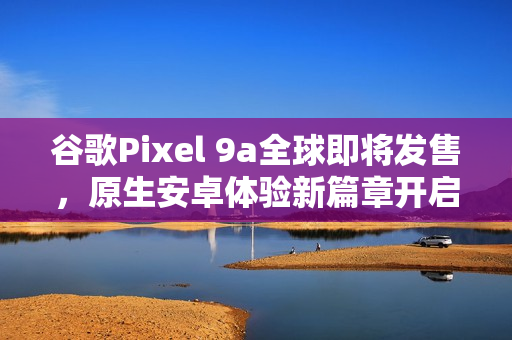 谷歌Pixel 9a全球即将发售，原生安卓体验新篇章开启