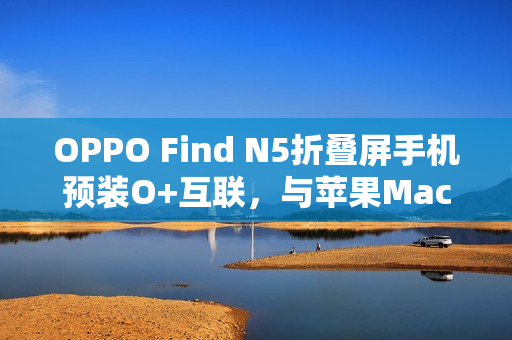 OPPO Find N5折叠屏手机预装O+互联，与苹果Mac电脑无缝连接新体验