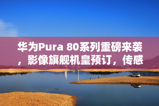 华为Pura 80系列重磅来袭，影像旗舰机皇预订，传感器革新引领时代！