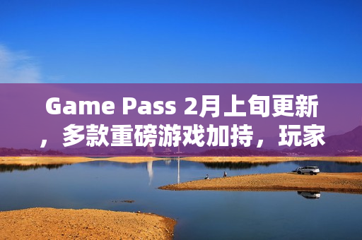 Game Pass 2月上旬更新，多款重磅游戏加持，玩家体验大升级
