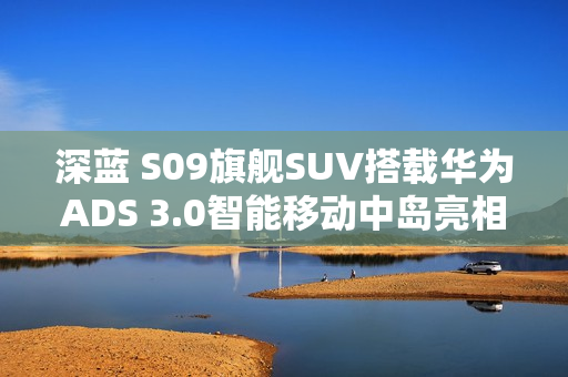 深蓝 S09旗舰SUV搭载华为ADS 3.0智能移动中岛亮相，智能驾驶新标杆