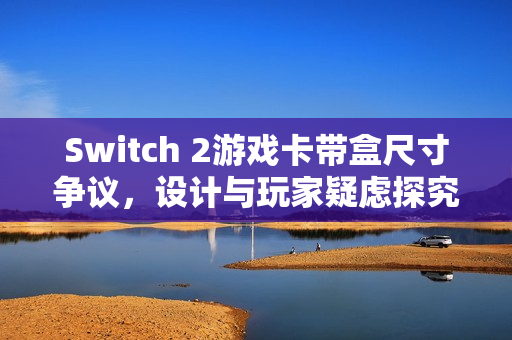 Switch 2游戏卡带盒尺寸争议，设计与玩家疑虑探究
