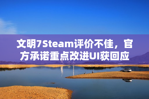 文明7Steam评价不佳，官方承诺重点改进UI获回应