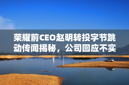 荣耀前CEO赵明转投字节跳动传闻揭秘，公司回应不实传闻