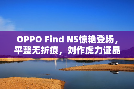 OPPO Find N5惊艳登场，平整无折痕，刘作虎力证品质，信赖不止所见