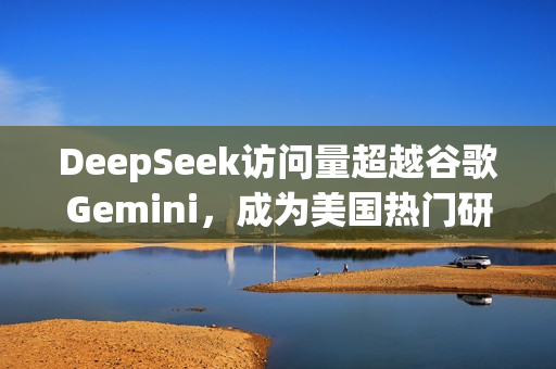 DeepSeek访问量超越谷歌Gemini，成为美国热门研究机构