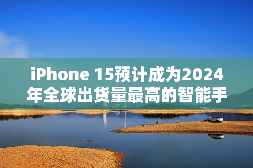 iPhone 15预计成为2024年全球出货量最高的智能手机，用户偏好高端旗舰