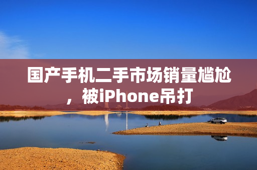 国产手机二手市场销量尴尬，被iPhone吊打