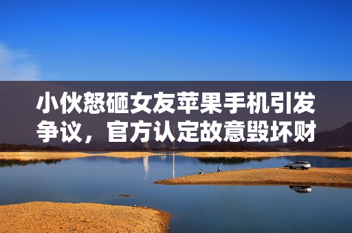 小伙怒砸女友苹果手机引发争议，官方认定故意毁坏财物罪名热议