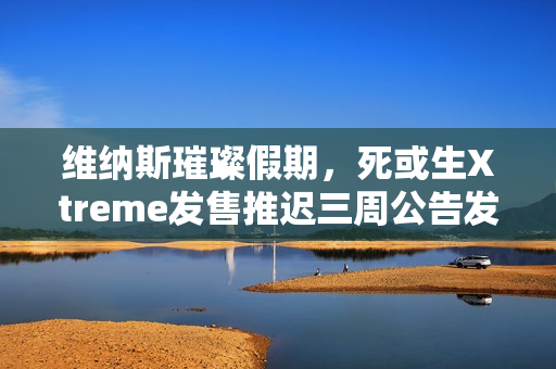 维纳斯璀璨假期,死或生Xtreme发售推迟三周公告发布 维纳斯璀璨假期,死或生Xtreme发售推迟三周公告发布