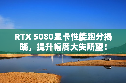 RTX 5080显卡性能跑分揭晓，提升幅度大失所望！