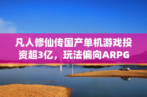 凡人修仙传国产单机游戏投资超3亿，玩法偏向ARPG风格标题揭晓！