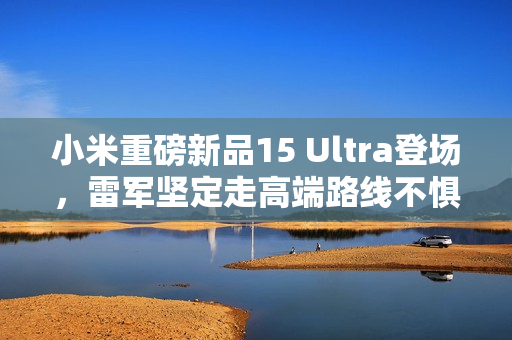 小米重磅新品15 Ultra登场,雷军坚定走高端路线不惧损失挑战 小米重磅新品15 Ultra登场,雷军坚定走高端路线不惧损失挑战