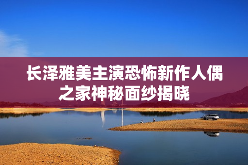 长泽雅美主演恐怖新作人偶之家神秘面纱揭晓