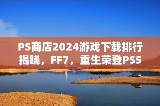 PS商店2024游戏下载排行揭晓，FF7，重生荣登PS5榜首