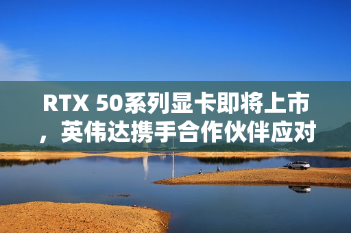 RTX 50系列显卡即将上市，英伟达携手合作伙伴应对缺货挑战