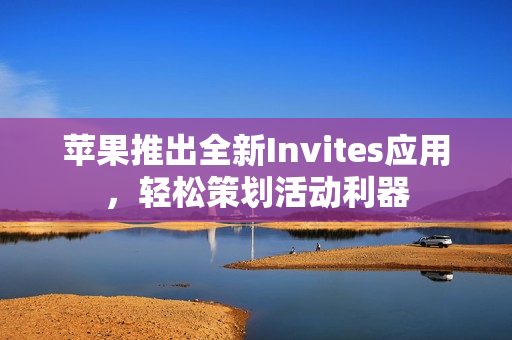 苹果推出全新Invites应用，轻松策划活动利器