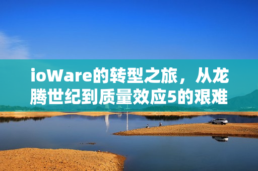 ioWare的转型之旅，从龙腾世纪到质量效应5的艰难探索之路