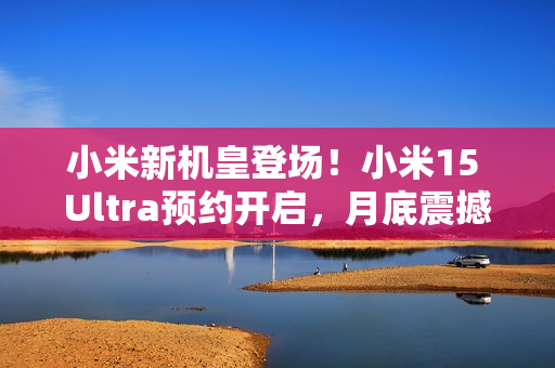 小米新机皇登场！小米15 Ultra预约开启，月底震撼发布