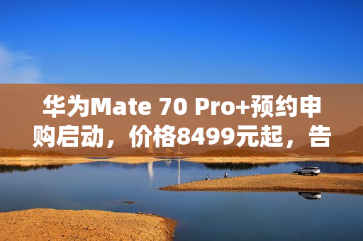 华为Mate 70 Pro+预约申购启动，价格8499元起，告别蹲点抢购时代