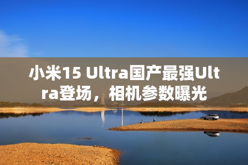 小米15 Ultra国产最强Ultra登场，相机参数曝光