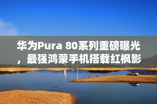 华为Pura 80系列重磅曝光，最强鸿蒙手机搭载红枫影像系统
