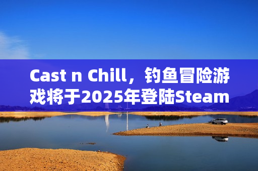 Cast n Chill，钓鱼冒险游戏将于2025年登陆Steam平台
