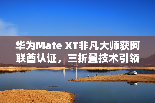 华为Mate XT非凡大师获阿联酋认证，三折叠技术引领全球潮流