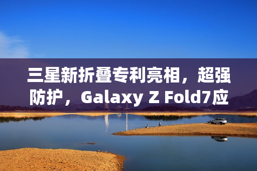 三星新折叠专利亮相，超强防护，Galaxy Z Fold7应对日常冲击挑战