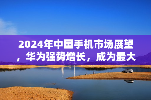 2024年中国手机市场展望，华为强势增长，成为最大赢家
