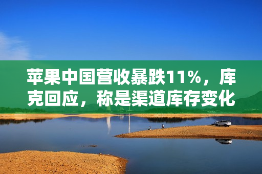 苹果中国营收暴跌11%，库克回应，称是渠道库存变化所致，iPhone销售未受影响