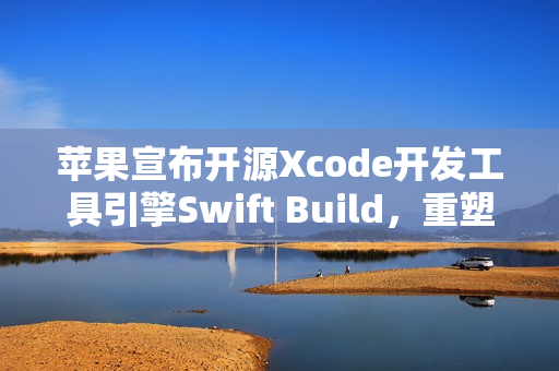 苹果宣布开源Xcode开发工具引擎Swift Build，重塑开发生态