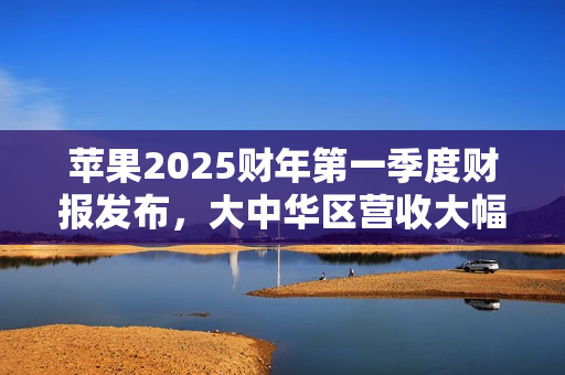 苹果2025财年第一季度财报发布，大中华区营收大幅下滑