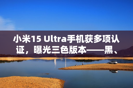 小米15 Ultra手机获多项认证，曝光三色版本——黑、白、银