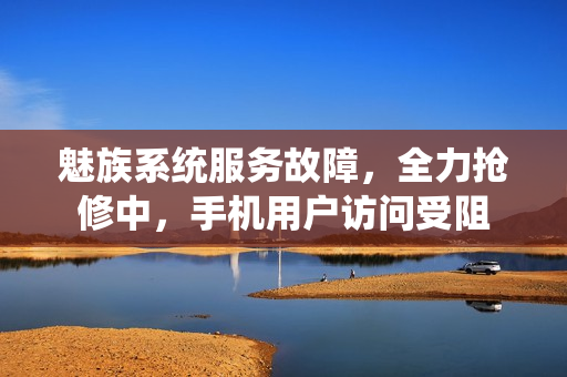 魅族系统服务故障，全力抢修中，手机用户访问受阻