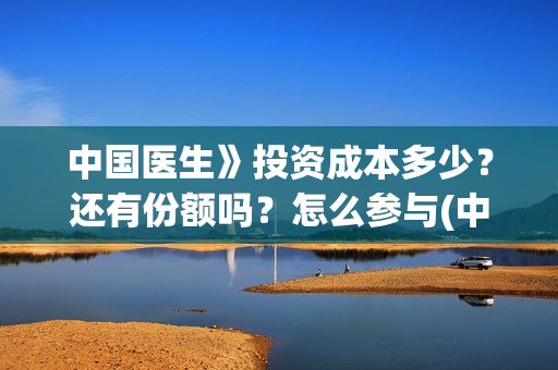 中国医生》投资成本多少？还有份额吗？怎么参与(中国医生谁投资)