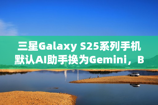 三星Galaxy S25系列手机默认AI助手换为Gemini，Bixby失宠