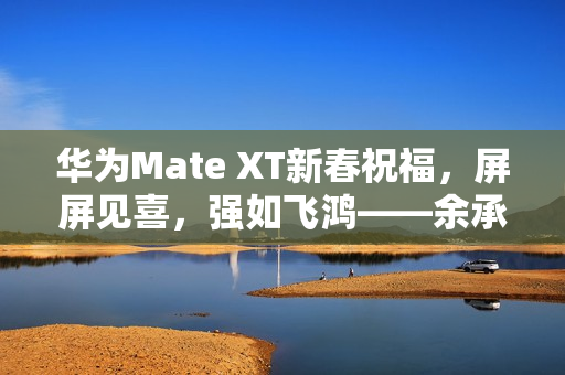 华为Mate XT新春祝福，屏屏见喜，强如飞鸿——余承东拜年寄语