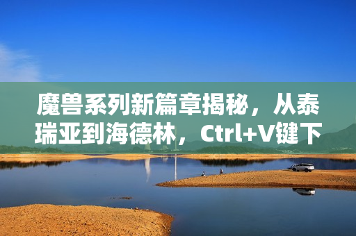 魔兽系列新篇章揭秘，从泰瑞亚到海德林，Ctrl+V键下的无尽冒险之路