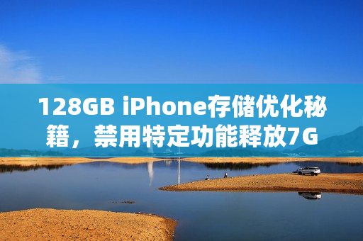 128GB iPhone存储优化秘籍，禁用特定功能释放7GB空间