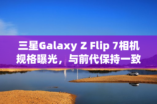 三星Galaxy Z Flip 7相机规格曝光，与前代保持一致，AI增强功能成亮点