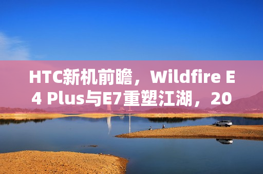 HTC新机前瞻，Wildfire E4 Plus与E7重塑江湖，2025抢鲜看
