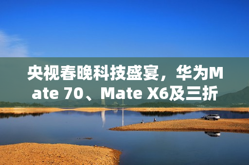 央视春晚科技盛宴，华为Mate 70、Mate X6及三折叠手机惊艳亮相