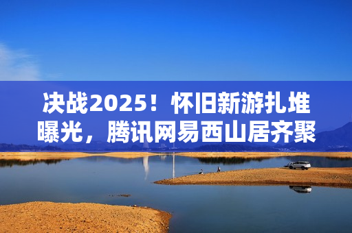 决战2025！怀旧新游扎堆曝光，腾讯网易西山居齐聚一堂的怀旧风暴来袭