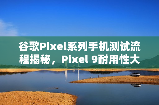 谷歌Pixel系列手机测试流程揭秘，Pixel 9耐用性大幅提升，超越Pixel 8两倍