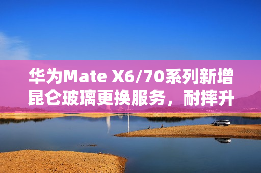 华为Mate X6/70系列新增昆仑玻璃更换服务，耐摔升级，仅需469元起