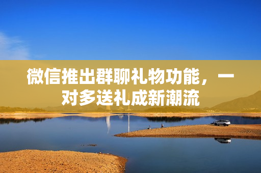 微信推出群聊礼物功能，一对多送礼成新潮流