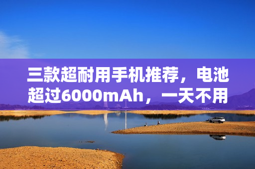 三款超耐用手机推荐，电池超过6000mAh，一天不用充电！