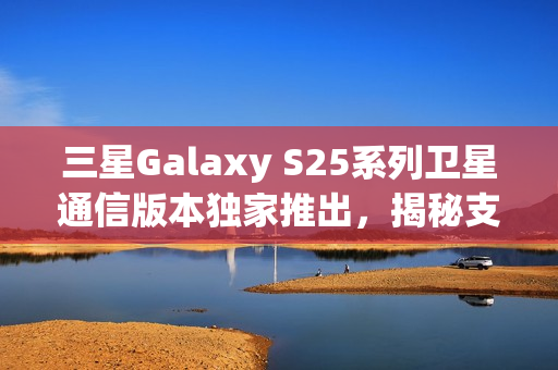 三星Galaxy S25系列卫星通信版本独家推出，揭秘支持原因