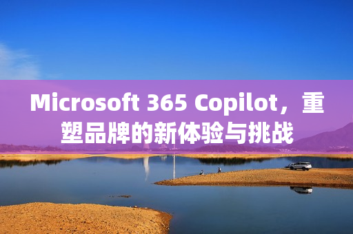 Microsoft 365 Copilot，重塑品牌的新体验与挑战